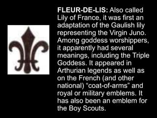 FLEUR-DE-LIS: Also called
Lily of France, it was first an
adaptation of the Gaulish lily
representing the Virgin Juno.
Among goddess worshippers,
it apparently had several
meanings, including the Triple
Goddess. It appeared in
Arthurian legends as well as
on the French (and other
national) “coat-of-arms” and
royal or military emblems. It
has also been an emblem for
the Boy Scouts.
 