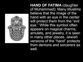 HAND OF FATIMA (daughter
of Muhammad): Many Muslims
believe that the image of the
hand with an eye in the center
will protect them from the “evil
eye.” While this symbol often
appears on magical charms,
amulets, and jewelry, it is seen
in many other places. Jewish
versions of the “hand” protects
from demons and sorcerers as
well.
 