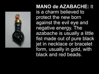 MANO de AZABACHE: It
is a charm believed to
protect the new born
against the evil eye and
negative energy. The
azabache is usually a little
fist made out of pure black
jet in necklace or bracelet
form, usually in gold, with
black and red beads.
 