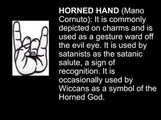 HORNED HAND (Mano
Cornuto): It is commonly
depicted on charms and is
used as a gesture ward off
the evil eye. It is used by
satanists as the satanic
salute, a sign of
recognition. It is
occasionally used by
Wiccans as a symbol of the
Horned God.
 