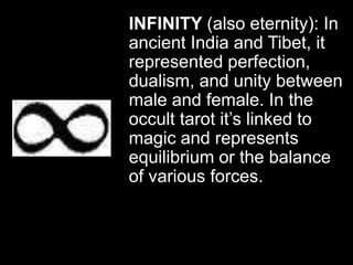 INFINITY (also eternity): In
ancient India and Tibet, it
represented perfection,
dualism, and unity between
male and female. In the
occult tarot it’s linked to
magic and represents
equilibrium or the balance
of various forces.
 