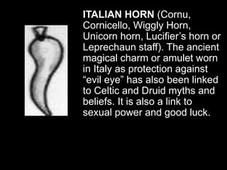 ITALIAN HORN (Cornu,
Cornicello, Wiggly Horn,
Unicorn horn, Lucifier’s horn or
Leprechaun staff). The ancient
magical charm or amulet worn
in Italy as protection against
“evil eye” has also been linked
to Celtic and Druid myths and
beliefs. It is also a link to
sexual power and good luck.
 