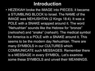 Introduction
• HEZEKIAH broke the IMAGE into PIECES; it became
a STUMBLING BLOCK to Israel. The NAME of the
IMAGE was NEHUSHTAN (2 Kings 18:4). It was a
POLE with a SNAKE wrapped around it. The word
“Nehushtan” sounds like the Hebrew for “bronze”
(nehoshet) and “snake” (nahash). The medical symbol
for America is a POLE with a SNAKE around it. This
seems to be the modern day Nehushtan. There are
many SYMBOLS in our CULTURES which
COMMUNICATE such MESSAGES. Remember there
is a MESSAGE in every SYMBOL. Let’s examine
some these SYMBOLS and unveil their MEANINGS.
 