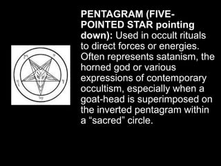 PENTAGRAM (FIVE-
POINTED STAR pointing
down): Used in occult rituals
to direct forces or energies.
Often represents satanism, the
horned god or various
expressions of contemporary
occultism, especially when a
goat-head is superimposed on
the inverted pentagram within
a “sacred” circle.
 