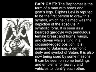 BAPHOMET: The Baphomet is the
form of a man with horns and
goat’s legs. Eliphas Levi is reputed
to be the first person to draw this
symbol, which he claimed was the
depiction of the absolute in
symbolic form. It is seen as a
bearded gargoyle with pendulous
female breast and horns, wings,
and cloven while sitting in a
crossed-legged position. It is
unique to Satanism, a demonic
deity and symbol of Satan. It is also
now being used by some masons.
It can be seen on some buildings
and emblems for jewelry and
vehicles to identify each other.
 