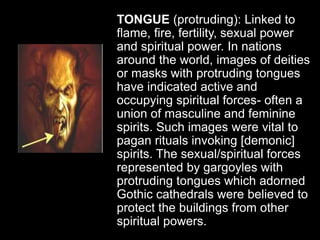 TONGUE (protruding): Linked to
flame, fire, fertility, sexual power
and spiritual power. In nations
around the world, images of deities
or masks with protruding tongues
have indicated active and
occupying spiritual forces- often a
union of masculine and feminine
spirits. Such images were vital to
pagan rituals invoking [demonic]
spirits. The sexual/spiritual forces
represented by gargoyles with
protruding tongues which adorned
Gothic cathedrals were believed to
protect the buildings from other
spiritual powers.
 
