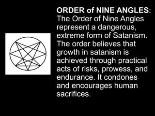 ORDER of NINE ANGLES:
The Order of Nine Angles
represent a dangerous,
extreme form of Satanism.
The order believes that
growth in satanism is
achieved through practical
acts of risks, prowess, and
endurance. It condones
and encourages human
sacrifices.
 