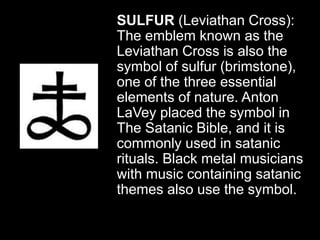 SULFUR (Leviathan Cross):
The emblem known as the
Leviathan Cross is also the
symbol of sulfur (brimstone),
one of the three essential
elements of nature. Anton
LaVey placed the symbol in
The Satanic Bible, and it is
commonly used in satanic
rituals. Black metal musicians
with music containing satanic
themes also use the symbol.
 