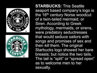 STARBUCKS: This Seattle
seaport based company’s logo is
the 16th century Norse woodcut
of a twin-tailed mermaid, or
Siren. According to Greek
mythology, mermaids, or sirens,
were predatory seductresses
that would seduce sailors with
songs and promises of sex and
then kill them. The original
Starbucks logo showed her bare
breasts; but notice the two tails.
The tail is “split” or “spread open”
as to welcome men to her
sexually.
 