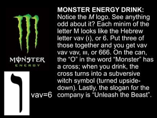 MONSTER ENERGY DRINK:
Notice the M logo. See anything
odd about it? Each minim of the
letter M looks like the Hebrew
letter vav (‫,)ו‬ or 6. Put three of
those together and you get vav
vav vav, ‫,ווו‬ or 666. On the can,
the “O” in the word “Monster” has
a cross; when you drink, the
cross turns into a subversive
witch symbol (turned upside-
down). Lastly, the slogan for the
company is “Unleash the Beast”.vav=6
 