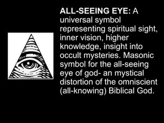 ALL-SEEING EYE: A
universal symbol
representing spiritual sight,
inner vision, higher
knowledge, insight into
occult mysteries. Masonic
symbol for the all-seeing
eye of god- an mystical
distortion of the omniscient
(all-knowing) Biblical God.
 