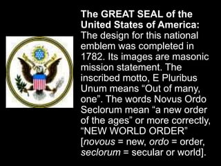 The GREAT SEAL of the
United States of America:
The design for this national
emblem was completed in
1782. Its images are masonic
mission statement. The
inscribed motto, E Pluribus
Unum means “Out of many,
one”. The words Novus Ordo
Seclorum mean “a new order
of the ages” or more correctly,
“NEW WORLD ORDER”
[novous = new, ordo = order,
seclorum = secular or world].
 