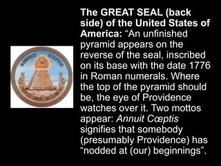 The GREAT SEAL (back
side) of the United States of
America: “An unfinished
pyramid appears on the
reverse of the seal, inscribed
on its base with the date 1776
in Roman numerals. Where
the top of the pyramid should
be, the eye of Providence
watches over it. Two mottos
appear: Annuit Cœptis
signifies that somebody
(presumably Providence) has
“nodded at (our) beginnings”.
 