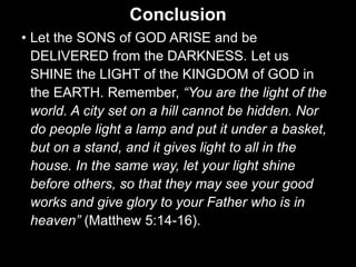 Conclusion
• Let the SONS of GOD ARISE and be
DELIVERED from the DARKNESS. Let us
SHINE the LIGHT of the KINGDOM of GOD in
the EARTH. Remember, “You are the light of the
world. A city set on a hill cannot be hidden. Nor
do people light a lamp and put it under a basket,
but on a stand, and it gives light to all in the
house. In the same way, let your light shine
before others, so that they may see your good
works and give glory to your Father who is in
heaven” (Matthew 5:14-16).
 