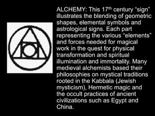 ALCHEMY: This 17th century “sign”
illustrates the blending of geometric
shapes, elemental symbols and
astrological signs. Each part
representing the various “elements”
and forces needed for magical
work in the quest for physical
transformation and spiritual
illumination and immortality. Many
medieval alchemists based their
philosophies on mystical traditions
rooted in the Kabbala (Jewish
mysticism), Hermetic magic and
the occult practices of ancient
civilizations such as Egypt and
China.
 