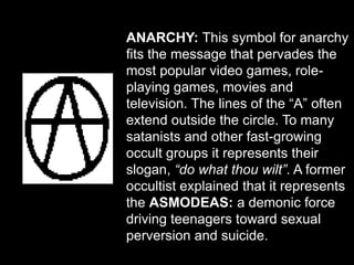 ANARCHY: This symbol for anarchy
fits the message that pervades the
most popular video games, role-
playing games, movies and
television. The lines of the “A” often
extend outside the circle. To many
satanists and other fast-growing
occult groups it represents their
slogan, “do what thou wilt”. A former
occultist explained that it represents
the ASMODEAS: a demonic force
driving teenagers toward sexual
perversion and suicide.
 
