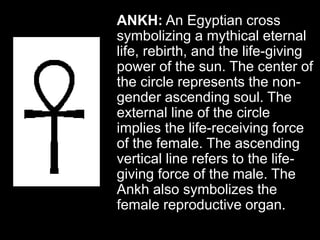 ANKH: An Egyptian cross
symbolizing a mythical eternal
life, rebirth, and the life-giving
power of the sun. The center of
the circle represents the non-
gender ascending soul. The
external line of the circle
implies the life-receiving force
of the female. The ascending
vertical line refers to the life-
giving force of the male. The
Ankh also symbolizes the
female reproductive organ.
 