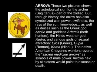 ARROW: These two pictures shows
the astrological sign for the archer
(Sagittarius)- part of the zodiac. But,
through history, the arrow has also
symbolized war, power, swiftness, the
rays of the sun, knowledge... as well
as deities such as the Greek god
Apollo and goddess Artemis (both
hunters), the Hindu weather god,
Rudra; and various gods of sexual
attraction: Eros (Greek), Cupid
(Roman), Kama (Hindu). The native
American Cheyenne warriors revered
the “sacred medicine arrows” as
symbols of male power. Arrows held
by skeletons would point to disease or
death.
 