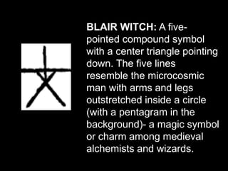 BLAIR WITCH: A five-
pointed compound symbol
with a center triangle pointing
down. The five lines
resemble the microcosmic
man with arms and legs
outstretched inside a circle
(with a pentagram in the
background)- a magic symbol
or charm among medieval
alchemists and wizards.
 