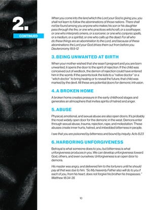10
When you come into the land which the Lord your God is giving you, you
shall not learn to follow the abominations of those nations. There shall
not be found among you anyone who makes his son or his daughter
pass through the fire, or one who practices witchcraft, or a soothsayer,
or one who interprets omens, or a sorcerer, or one who conjures spells,
or a medium, or a spiritist, or one who calls up the dead. For all who
do these things are an abomination to the Lord, and because of these
abominations the Lord your God drives them out from before you.
Deuteronomy 18:9-12
3. BEING UNWANTED AT BIRTH
When your mother wished that she wasn’t pregnant and you are born
unwanted, it opens the door to the spirit of rejection. If the child was
conceived out of wedlock, the demon of rejection could have entered
him in the womb. If the parents took the kids to a “native doctor” or a
“witch doctor” to bring healing or to reveal the future, that child was
marked by the devil. All these are potential doors for demonic intrusion.
4. A BROKEN HOME
A broken home creates pressure in the early childhood stages and
generates an atmosphere that invites spirits of hatred and anger.
5. ABUSE
Physical, emotional, and sexual abuse are also open doors. It’s probably
the most widely open door for the demonic in the west. Demons enter
through sexual abuse, trauma, rejection, rape, and molestation. These
abuses create inner hurts, hatred, and imbedded bitterness in people.
I see that you are poisoned by bitterness and bound by iniquity. Acts 8:23
6. HARBORING UNFORGIVENESS
Betrayal is what someone does to you, but bitterness is what
unforgiveness produces in you. We can develop unforgiveness toward
God, others, and even ourselves. Unforgiveness is an open door to
demons.
His master was angry, and delivered him to the torturers until he should
pay all that was due to him. “So My heavenly Father also will do to you if
each of you, from his heart, does not forgive his brother his trespasses.”
Matthew 18:34-35
2.
CONTINUED
 