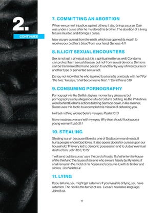 11
7. COMMITTING AN ABORTION
When we commit injustice against others, it also brings a curse. Cain
was under a curse after he murdered his brother. The abortion of a living
fetus is murder, and it brings a curse.
Now you are cursed from the earth, which has opened its mouth to
receive your brother’s blood from your hand. Genesis 4:11
8. ILLICIT SEXUAL ENCOUNTERS
Sex is not just a physical act; it is a spiritual matter as well. Condoms
can protect from sexual disease, but not from sexual demons. Demons
can be transferred from one person to another by way of intercourse or
another type of perverted sexual act.
Do you not know that he who is joined to a harlot is one body with her? For
“the two,” He says, “shall become one flesh.” 1 Corinthians 6:16
9. CONSUMING PORNOGRAPHY
Pornography is like Delilah; it gives momentary pleasure, but
pornography’s only allegiance is to do Satan’s bidding. As the Philistines
were behind Delilah’s actions to bring Samson down, in like manner,
Satan uses this tactic to accomplish his mission of defeating you.
I will set nothing wicked before my eyes. Psalm 101:3
I have made a covenant with my eyes; Why then should I look upon a
young woman? Job 31:1
10. STEALING
Stealing is a sin because it breaks one of God’s commandments. It
hurts people whom God loves. It also opens doors for curses upon our
household. Thievery led to demonic possession and to Judas’ eventual
destruction. John 12:6; 13:27
‘I will send out the curse,’ says the Lord of hosts; ‘It shall enter the house
of the thief and the house of the one who swears falsely by My name. It
shall remain in the midst of his house and consume it, with its timber and
stones,’ Zechariah 5:4
11. LYING
If you tell a lie, you might get a demon. If you live a life of lying, you have
a demon. The devil is the father of lies. Lies are his native language.
John 8:44
2.
CONTINUED
 