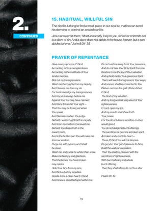 13
15. HABITUAL, WILLFUL SIN
The devil is lurking to find a weak place in our soul so that he can send
his demons to control an area of our life.
Jesus answered them, “Most assuredly, I say to you, whoever commits sin
is a slave of sin. And a slave does not abide in the house forever, but a son
abides forever.” John 8:34-35
2.
CONTINUED
PRAYER OF REPENTANCE
Have mercy upon me, O God,
According to Your lovingkindness.
According to the multitude of Your
tender mercies,
Blot out my transgressions.
Wash me thoroughly from my iniquity,
And cleanse me from my sin.
For I acknowledge my transgressions,
And my sin is always before me.
Against You, You only, have I sinned,
And done this evil in Your sight—
That You may be found just when
You speak,
And blameless when You judge.
Behold, I was brought forth in iniquity,
And in sin my mother conceived me.
Behold, You desire truth in the
inward parts,
And in the hidden part You will make me
to know wisdom.
Purge me with hyssop, and I shall
be clean;
Wash me, and I shall be whiter than snow.
Make me hear joy and gladness,
That the bones You have broken
may rejoice.
Hide Your face from my sins,
And blot out all my iniquities.
Create in me a clean heart, O God,
And renew a steadfast spirit within me.
Do not cast me away from Your presence,
And do not take Your Holy Spirit from me.
Restore to me the joy of Your salvation,
And uphold me by Your generous Spirit.
Then I will teach transgressors Your ways,
And sinners shall be converted to You.
Deliver me from the guilt of bloodshed,
O God,
The God of my salvation,
And my tongue shall sing aloud of Your
righteousness.
O Lord, open my lips,
And my mouth shall show forth
Your praise.
For You do not desire sacrifice, or else I
would give it;
You do not delight in burnt offerings.
The sacrifices of God are a broken spirit,
A broken and a contrite heart—
These, O God, You will not despise.
Do good in Your good pleasure to Zion;
Build the walls of Jerusalem.
Then You shall be pleased with the
sacrifices of righteousness,
With burnt offering and whole
burnt offering;
Then they shall offer bulls on Your altar.
Psalm 51:1-19
 