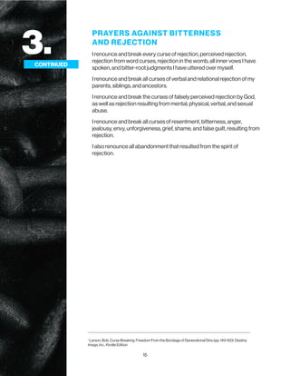 15
3.
CONTINUED
PRAYERS AGAINST BITTERNESS
AND REJECTION
I renounce and break every curse of rejection, perceived rejection,
rejection from word curses, rejection in the womb, all inner vows I have
spoken, and bitter-root judgments I have uttered over myself.
I renounce and break all curses of verbal and relational rejection of my
parents, siblings, and ancestors.
I renounce and break the curses of falsely perceived rejection by God,
as well as rejection resulting from mental, physical, verbal, and sexual
abuse.
I renounce and break all curses of resentment, bitterness, anger,
jealousy, envy, unforgiveness, grief, shame, and false guilt, resulting from
rejection.
I also renounce all abandonment that resulted from the spirit of
rejection.
CONTINUED
1
Larson, Bob. Curse Breaking: Freedom From the Bondage of Generational Sins (pp. 149-150). Destiny
Image, Inc.. Kindle Edition
 