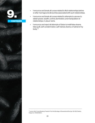 28
9.
CONTINUED
• I renounce and break all curses related to illicit relationships before
or after marriage and all soul ties associated with such relationships.
• I renounce and break all curses related to attempts to use sex to
obtain power, wealth, control, domination, and manipulation of
relationships, in Jesus’ name.
• I renounce and reject all attempts of Satan to instill false shame,
false guilt, self-condemnation, self-hatred, shame, or hatred of my
body. 10
CONTINUED
10
Larson, Bob. Curse Breaking: Freedom From the Bondage of Generational Sins (pp. 155-156). Destiny
Image, Inc.. Kindle Edition.
 