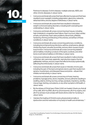 30
10.
CONTINUED
Parkinson’s disease, Crohn’s disease, multiple sclerosis, AIDS, and
other chronic diseases, in Jesus’ name.
• Irenounceandbreakallcursesthathaveaffectedmyeyesandthathave
resultedinpooreyesight,includingastigmatism,glaucoma,cataracts,
detachedretina,andanydegreeofblindness,inJesus’name.
• I renounce and break all curses that have resulted in obsessive
weight control and eating disorders, including both overeating and
undereating, in Jesus’ name.
• I renounce and break all curses concerning heart issues, including
high cholesterol, congestive heart failure, heart murmurs, false cardiac
arrests, arrhythmias, heart valve problems, blood clots, phlebitis,
hardening, thinning and blocking of the arteries, and all fear of these
conditions, in Jesus’ name.
• I renounce and break all curses concerning pulmonary conditions,
including bronchial and lung infections, asthma, emphysema, allergic
rhinitis (hay fever), sinusitis, bronchitis, and any other causes of poor
lung function. I renounce and break all curses concerning skeletal
abnormalities, including curvature of the spine, scoliosis, and other
bone or joint abnormalities or infirmities, in Jesus’ name.
• I renounce and break all curses that have resulted in malfunctioning
of the liver, skin, pancreas, appendix, reproductive organs, thyroid,
gallbladder, kidneys, and any organ that affects the body systemically
(affecting the entire body), in Jesus’ name.
• I renounce and break all curses that cause or intensify chronic pain,
including the pain of the back and spinal column; pain that results from
sprains, muscle tears, and diseased tissue and joints—all pain that
inhibits normal activity, in Jesus’ name.
• I renounce and break all curses concerning cirrhosis, hearing
problems, hypoglycemia, ulcers, hepatitis, and any ailments resulting in
swelling, edema, itching, burning, vertigo, paralysis, impotency, sterility,
miscarriage, fainting, convulsions, or any other symptom of ill health, in
Jesus’ name.
• By the stripes of Christ (see 1 Peter 2:24) I am healed. I thank you that all
of my cells, all of my DNA, all of my chromosomes, all of my organs, and
all of my senses must comply with God’s divine order for my being, in
Jesus’ name.
• I declare the healing of Christ to every physical abnormality or
dysfunction and the restoration of my body to health and wholeness. 11
CONTINUED
11
Larson, Bob. Curse Breaking: Freedom From the Bondage of Generational Sins (pp. 162-165). Destiny
Image, Inc.. Kindle Edition.
 