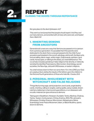 9
Nor give place to the devil. Ephesians 4:27
They went out and preached that people should repent. And they cast
out many demons, and anointed with oil many who were sick, and healed
them. Mark 6:12
1. INHERITING DEMONS
FROM ANCESTORS
Generational curses are a way that demons are passed on to a person
from a previous generation. It is possible that if the parents were
dedicated to the devil, that a curse got passed onto the child. If your
ancestors participated in the occult, astrology, witchcraft, the black arts,
fortune telling, black magic, white magic, Ouija boards, spiritism, tarot
cards, horoscopes, or talking to the dead, you need deliverance. The
occult also includes partaking in false religions that directly or indirectly
worship the devil like Freemasonry, Mormonism, Scientology, secret
societies, the New Age, Jehovah’s Witnesses, or eastern religions.
You shall not bow down to them nor serve them. For I, the LORD your God,
am a jealous God, visiting the iniquity of the fathers upon the children to
the third and fourth generations of those who hate Me. Exodus 20:5
2. PERSONAL INVOLVEMENT WITH
WITCHCRAFT AND FALSE RELIGIONS
Things like burning sage, astral projection, tarot cards, angel destiny
cards, chanting, calling on angels, casting spells, using crystals, dream
catchers, believing in charms and superstitions, or an obsession with
occultic material can give entrance to demons.
Taking part in Buddhism, Hinduism, Kundalini, Tantra, Mantras, Chakras,
Yantra, Taoism, Confucianism, I Ching, Krishna, ZEN, PSI, Jehovah’s
Witnesses, Christian Science, Mormonism, Metaphysics, Bahai,
Scientology, Inner Peace Movement, Islam, or Black Muslims, opens
doors to demons.
2. REPENT
CLOSING THE DOORS THROUGH REPENTANCE
 