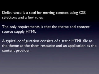 Deliverance is a tool for moving content using CSS
selectors and a few rules

The only requirements is that the theme and content
source supply HTML

A typical conﬁguration consists of a static HTML ﬁle as
the theme as the them resource and an application as the
content provider.
 
