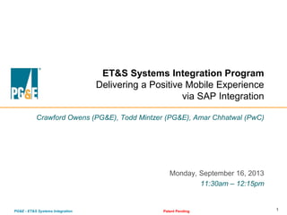 1PG&E - ET&S Systems Integration Patent Pending
ET&S Systems Integration Program
Delivering a Positive Mobile Experience
via SAP Integration
Crawford Owens (PG&E), Todd Mintzer (PG&E), Amar Chhatwal (PwC)
Monday, September 16, 2013
11:30am – 12:15pm
 