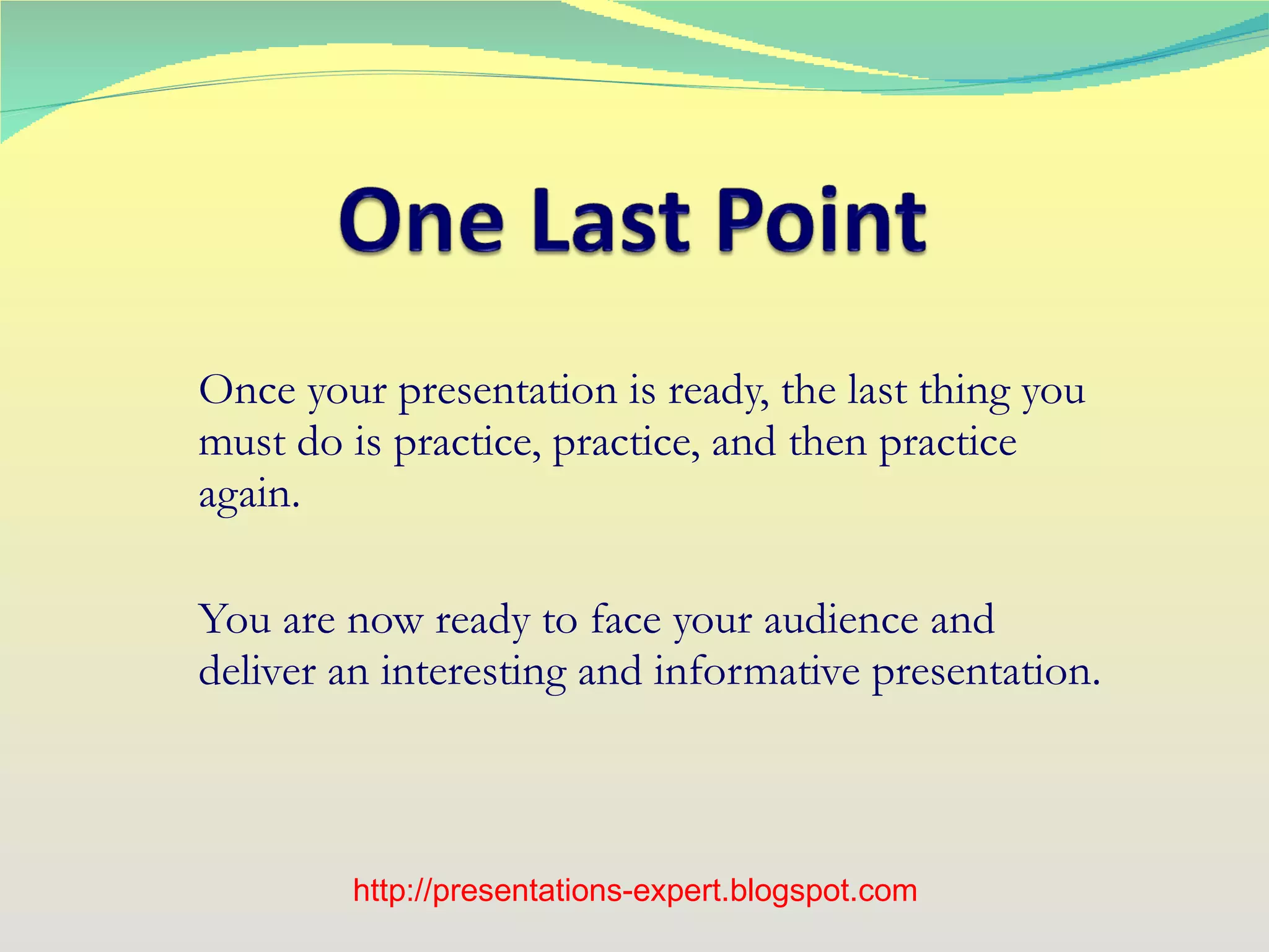 Once your presentation is ready, the last thing you must do is practice, practice, and then practice again. You are now ready to face your audience and deliver an interesting and informative presentation. http://presentations-expert.blogspot.com 