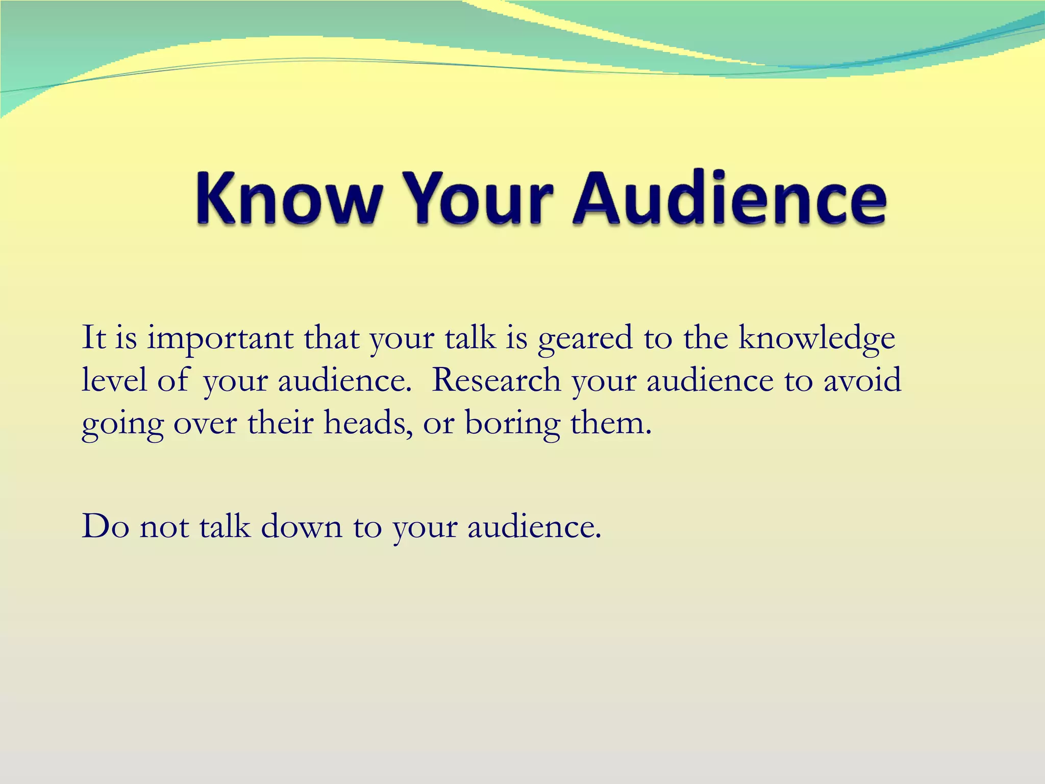 It is important that your talk is geared to the knowledge level of your audience.  Research your audience to avoid going over their heads, or boring them. Do not talk down to your audience. 
