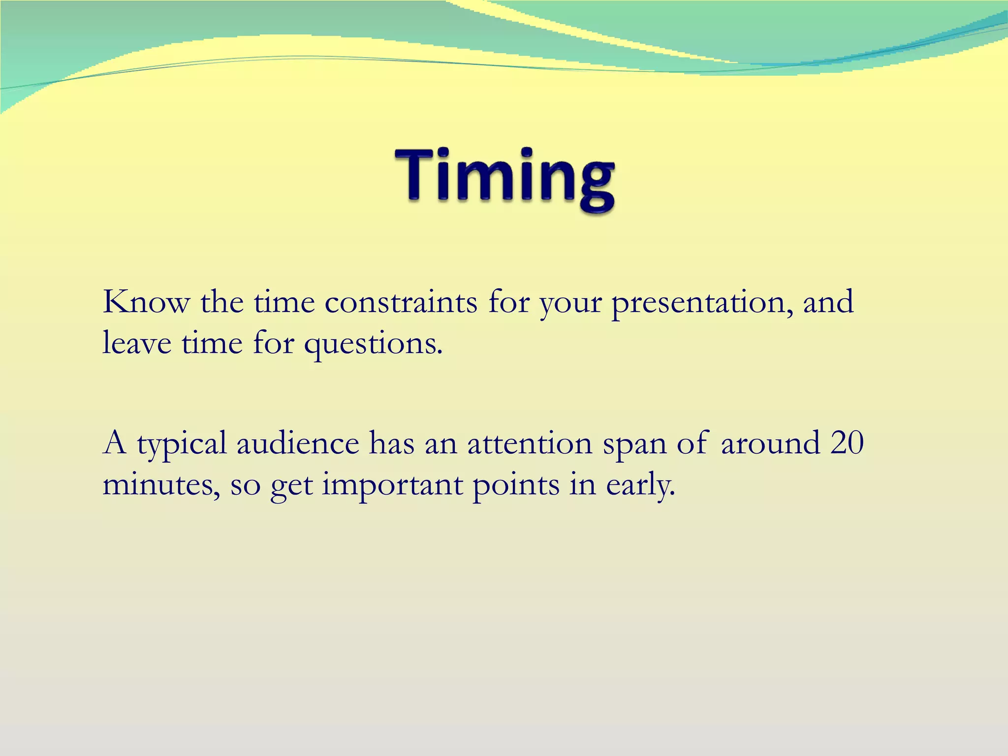 Know the time constraints for your presentation, and leave time for questions. A typical audience has an attention span of around 20 minutes, so get important points in early. 