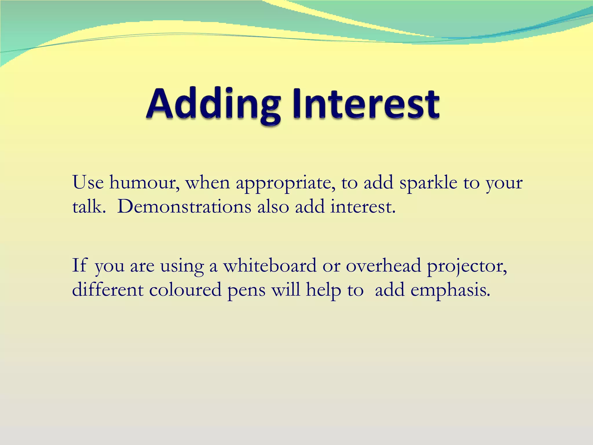 Use humour, when appropriate, to add sparkle to your talk.  Demonstrations also add interest. If you are using a whiteboard or overhead projector, different coloured pens will help to  add emphasis. 