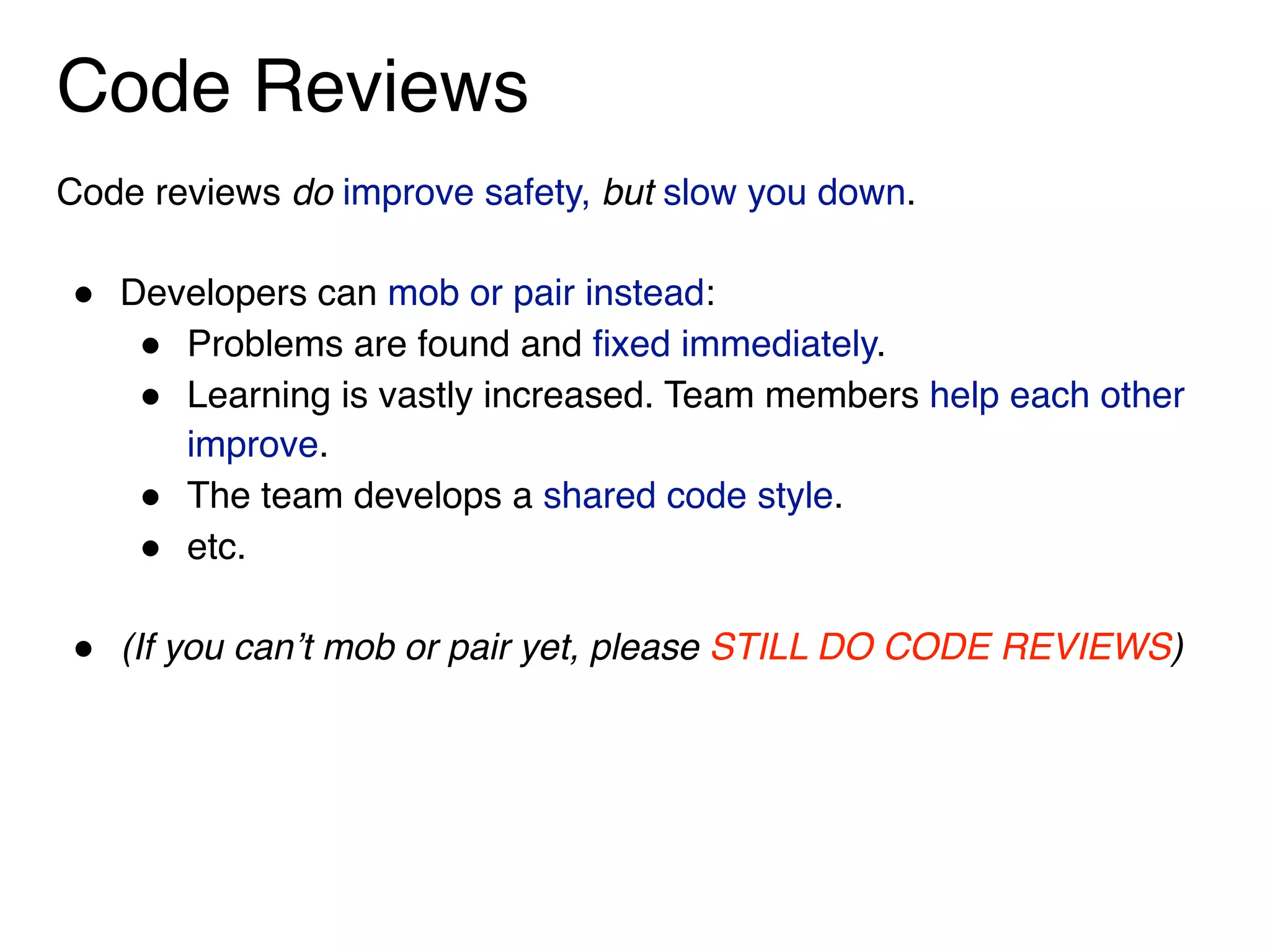Code Reviews
Code reviews do improve safety, but slow you down.
" Developers can mob or pair instead:
" Problems are found and fixed immediately.
" Learning is vastly increased. Team members help each other
improve.
" The team develops a shared code style.
" etc.
" (If you can’t mob or pair yet, please STILL DO CODE REVIEWS)
 