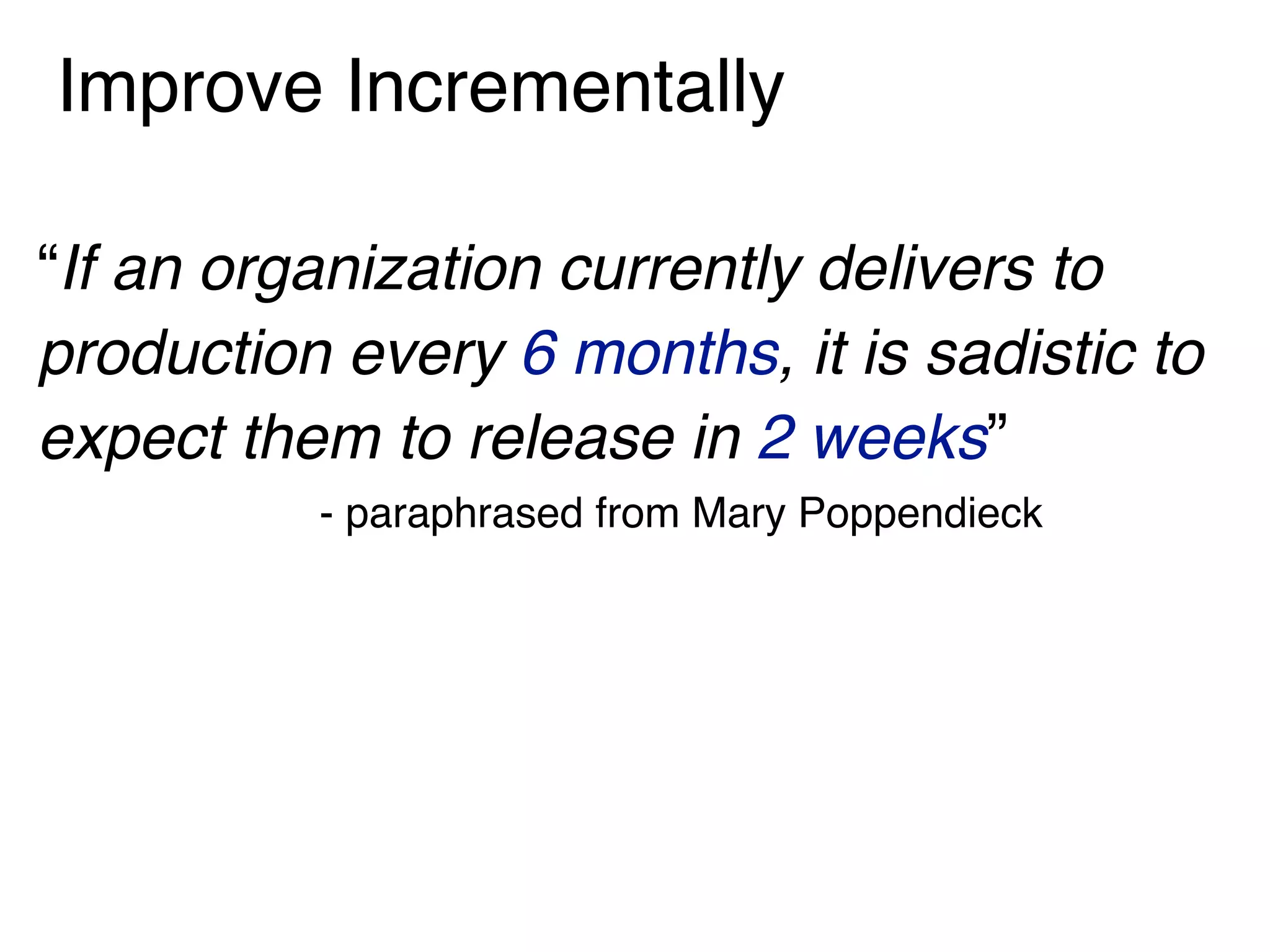 Improve Incrementally
“If an organization currently delivers to
production every 6 months, it is sadistic to
expect them to release in 2 weeks”
- paraphrased from Mary Poppendieck
 
