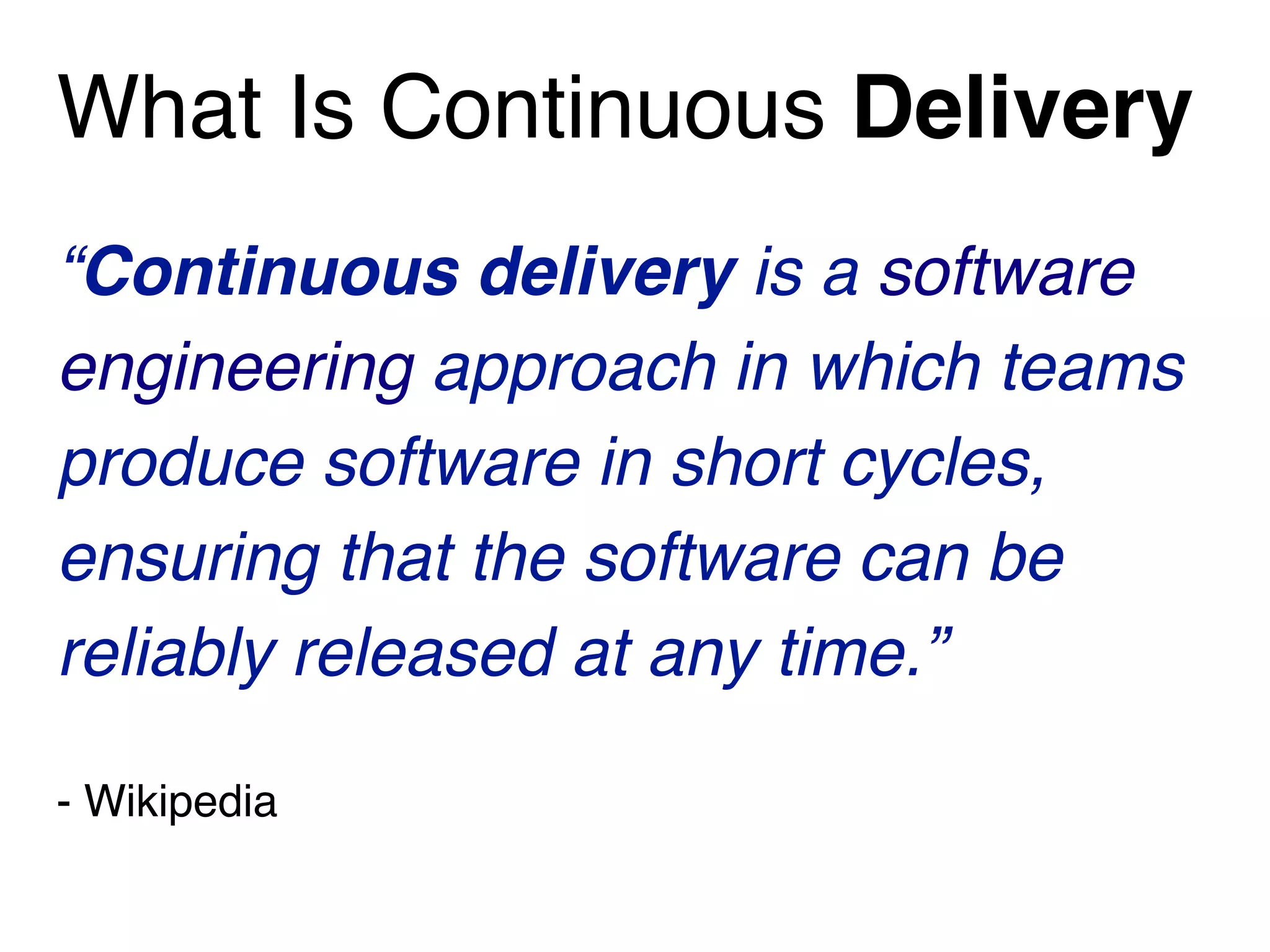What Is Continuous Delivery
“Continuous delivery is a software
engineering approach in which teams
produce software in short cycles,
ensuring that the software can be
reliably released at any time.”
- Wikipedia
 