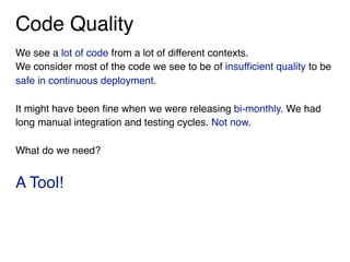 Code Quality
We see a lot of code from a lot of different contexts.
We consider most of the code we see to be of insufficient quality to be
safe in continuous deployment.
It might have been fine when we were releasing bi-monthly. We had
long manual integration and testing cycles. Not now.
What do we need?
A Tool!
 