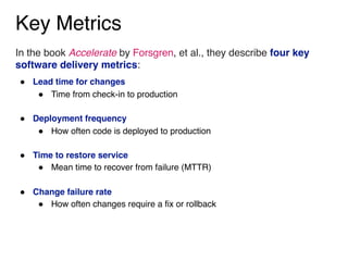 Key Metrics
In the book Accelerate by Forsgren, et al., they describe four key
software delivery metrics:
" Lead time for changes
" Time from check-in to production 
" Deployment frequency
" How often code is deployed to production 
" Time to restore service
" Mean time to recover from failure (MTTR) 
" Change failure rate
" How often changes require a fix or rollback
 