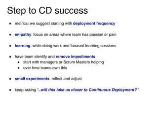 Step to CD success
" metrics: we suggest starting with deployment frequency 
" empathy: focus on areas where team has passion or pain 
" learning: while doing work and focused learning sessions
" have team identify and remove impediments
" start with managers or Scrum Masters helping
" over time teams own this 
" small experiments: reflect and adjust
" keep asking “..will this take us closer to Continuous Deployment? ”
 