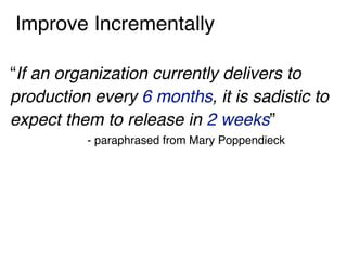 Improve Incrementally
“If an organization currently delivers to
production every 6 months, it is sadistic to
expect them to release in 2 weeks”
- paraphrased from Mary Poppendieck
 