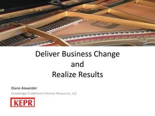 Deliver Business Change
and
Realize Results
Diane Alexander
Knowledge Enablement Partner Resources, LLC
 