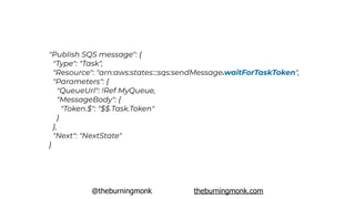 @theburningmonk theburningmonk.com
"Publish SQS message": {
 "Type": "Task",
 "Resource": "arn:aws:states:::sqs:sendMessage.waitForTaskToken",
 "Parameters": {
 "QueueUrl": !Ref MyQueue,
"MessageBody": {
"Token.$": "$$.Task.Token"
}
},
 "Next": "NextState"
}
 