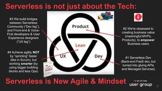 Serverless is not just about the Tech:
2
Serverless is New Agile & Mindset
#1 Serverless Dev
(Back-end FaaS dev, but
turned into gluing APIs
and Managed Services)
#2 We're obsessed to
creating business value
(meaningful MVPs,
Products), to empower
Business users
#3 We build bridges
between Serverless
Community (“Dev leg”),
and Front-end & Voice-
First developers & User
Experience designers
(“UX leg”)
#4 Achieve agility NOT
by “sprinting” faster
(like in Scrum), but
working smarter (by
using bigger building
blocks and less Ops)
 