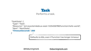 @theburningmonk theburningmonk.com
"TaskState": {
 "Type": "Task",
 "Resource": "arn:aws:lambda:us-east-1:1234556788:function:hello-world",
 "Next": "NextState",
 "TimeoutSeconds": 300
}
Task
Defaults to 60s, even if function has longer timeout
Performs a task.
 