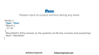 @theburningmonk theburningmonk.com
"NoOp": {
 "Type": "Pass",  
 "Result": {
   "is": 42
 },
 "ResultPath": "$.the_answer_to_the_question_of_life_the_universe_and_everything",
 "Next": "NextState"
}
Pass
Passes input to output without doing any work.
 