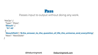 @theburningmonk theburningmonk.com
"NoOp": {
 "Type": "Pass",  
 "Result": {
   "is": 42
 },
 "ResultPath": "$.the_answer_to_the_question_of_life_the_universe_and_everything",
 "Next": "NextState"
}
Pass
Passes input to output without doing any work.
 