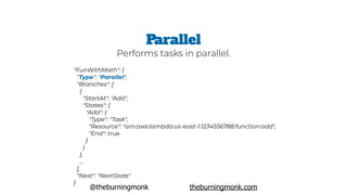 @theburningmonk theburningmonk.com
"FunWithMath": {
 "Type": "Parallel",
 "Branches": [
   {
     "StartAt": "Add",
     "States": {
       "Add": {
         "Type": "Task",
         "Resource": "arn:aws:lambda:us-east-1:1234556788:function:add",
         "End": true
       }
     }
   },
   …
 ],
 "Next": "NextState"
}
Parallel
Performs tasks in parallel.
 